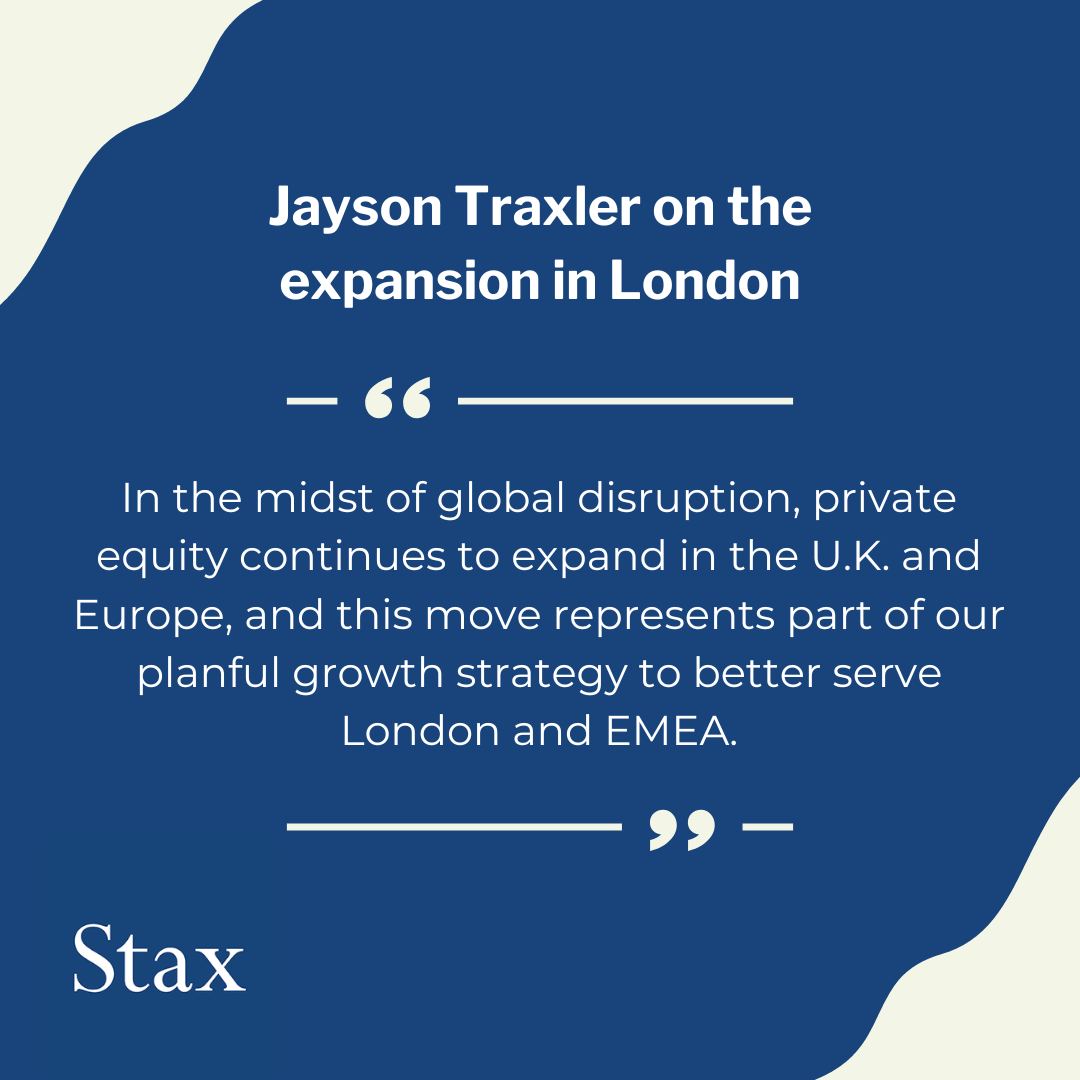 Graphic of a quote from Jayson Traxler, President of Stax, on the expansion to London. Quote reads, "In the midst of global disruption, private equity continues to expand in the U.K. and Europe, and this move represents part of our planful growth strategy to better serve London and EMEA.". Stax logo is in the lower left hand corner.