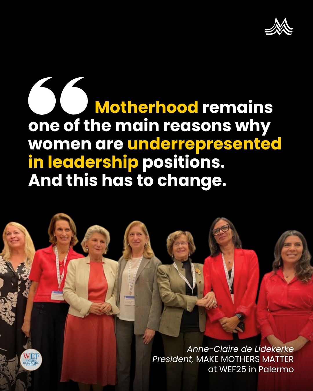 We were at the Women Economic Forum Conference, in Palermo and G100 Mediterranean Meetings — where women leaders from the Mediterranean united by their will to seek change in the world. At the event, Anne-Claire de Liedekerke, President of Make Mothers Matter, addressed the audience with a powerful message that resonated deeply: 📣“Motherhood remains one of the main reasons why women are underrepresented in leadership positions, and this has to change.” We believe that gender inequality is not driven by women’s choices but by the failure to value care. At MMM, we work to make invisible care work visible, by recognising that: ➡️ Care is work, vital to the economy and to human development. ➡️ Motherhood builds leadership, resilience and skills that matter in every sector. ➡️ Caring must be shared and supported, by both parents, and by society as a whole. Thank you to the Women Economic Forum Italy, G100 Mediterranean and the splendid setting of Villa Zito, for giving MMM the space to bring visibility to mothers’ leadership. 🌍 Together, let’s rewrite the narrative around motherhood — from limitation to leadership. 👉 Share in your stories, 👉 follow @Make Mothers Matter,  👉 tag the women leaders, policymakers and changemakers who should be part of this conversation. #MakeMothersMatter #WEF #WomenLeadership #Motherhood #CareEconomy #GenderEquality #womeneconomicforum #WEF2025 #globalleadership #WEFMediterranean 